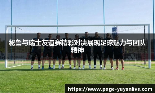 秘鲁与瑞士友谊赛精彩对决展现足球魅力与团队精神
