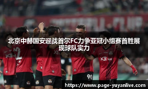 北京中赫国安迎战首尔FC力争亚冠小组赛首胜展现球队实力